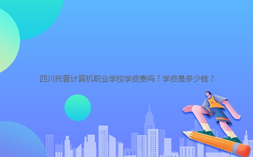 四川托普计算机职业学校学费贵吗?学费是多少钱?