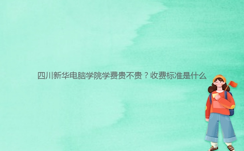 四川新华电脑学院学费贵不贵?收费标准是什么